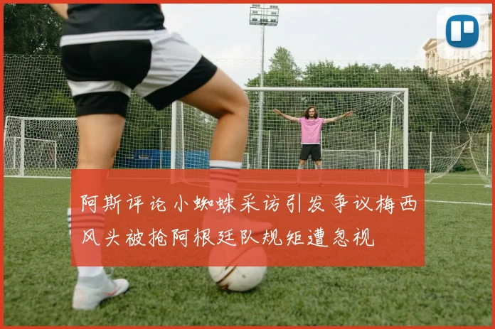 阿斯评论小蜘蛛采访引发争议梅西风头被抢阿根廷队规矩遭忽视