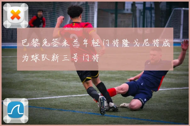巴黎免签米兰年轻门将隆戈尼将成为球队新三号门将