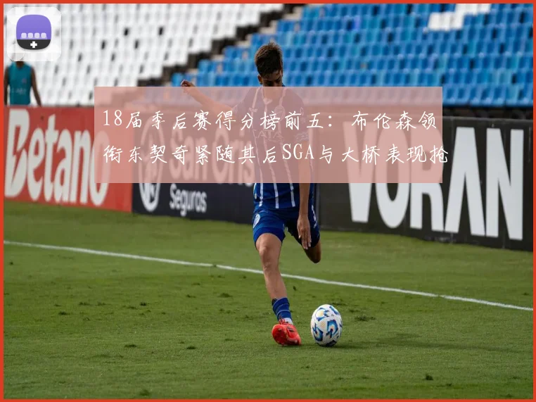 18届季后赛得分榜前五：布伦森领衔东契奇紧随其后SGA与大桥表现抢眼