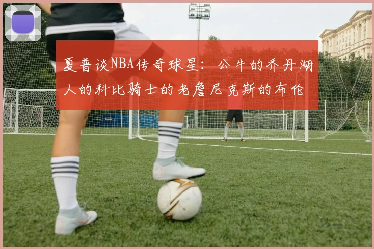 夏普谈NBA传奇球星：公牛的乔丹湖人的科比骑士的老詹尼克斯的布伦森