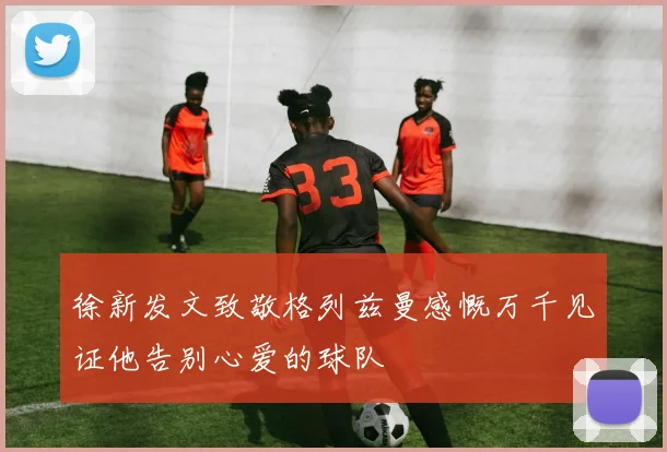 徐新发文致敬格列兹曼感慨万千见证他告别心爱的球队