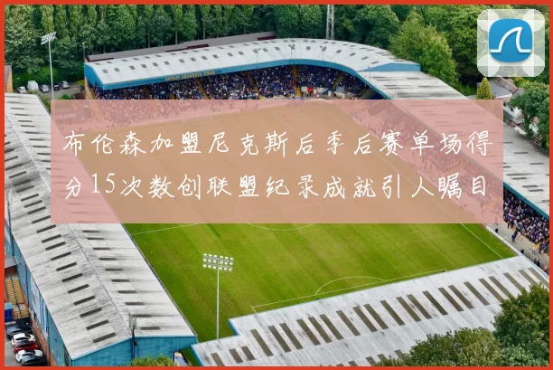布伦森加盟尼克斯后季后赛单场得分15次数创联盟纪录成就引人瞩目