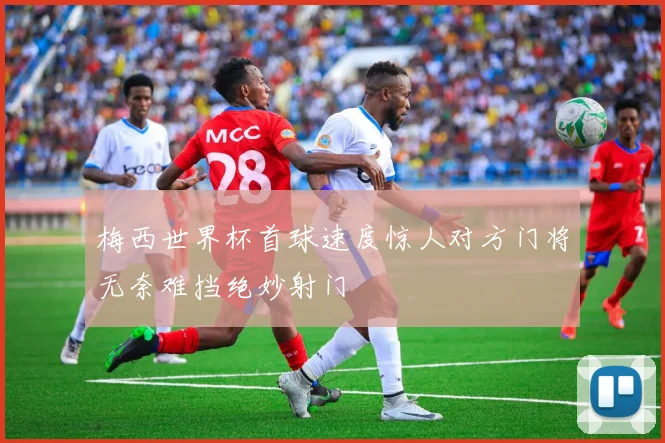 梅西世界杯首球速度惊人对方门将无奈难挡绝妙射门