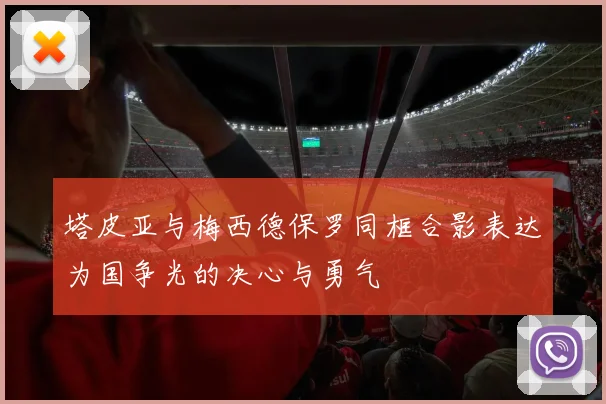 塔皮亚与梅西德保罗同框合影表达为国争光的决心与勇气