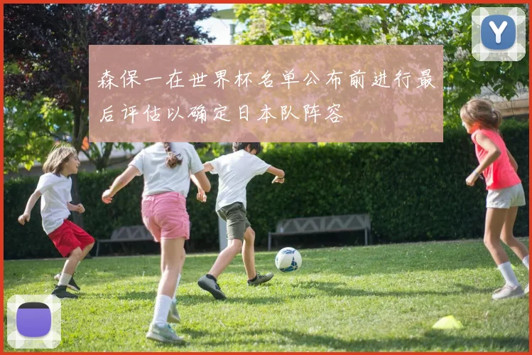 森保一在世界杯名单公布前进行最后评估以确定日本队阵容