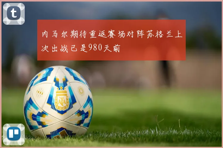内马尔期待重返赛场对阵苏格兰上次出战已是980天前