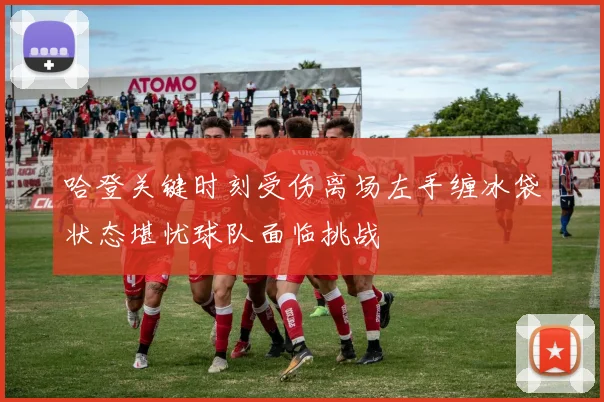 哈登关键时刻受伤离场左手缠冰袋状态堪忧球队面临挑战