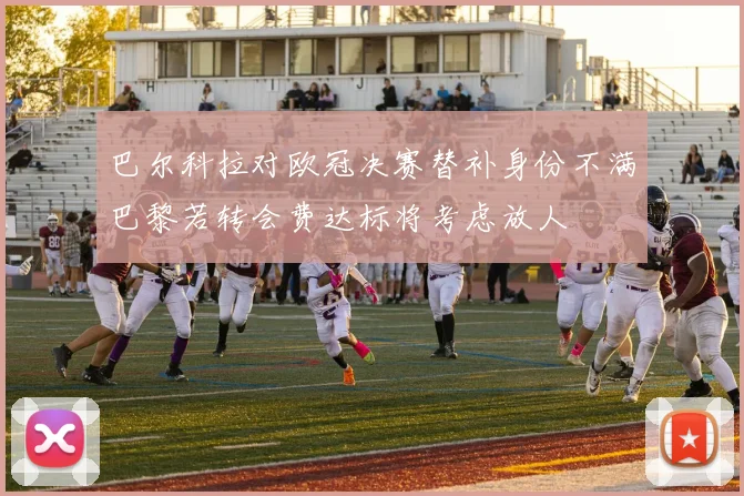 巴尔科拉对欧冠决赛替补身份不满巴黎若转会费达标将考虑放人