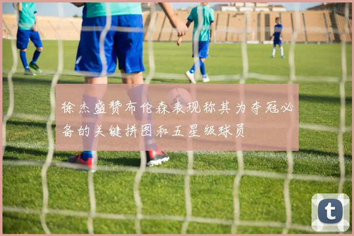 徐杰盛赞布伦森表现称其为夺冠必备的关键拼图和五星级球员