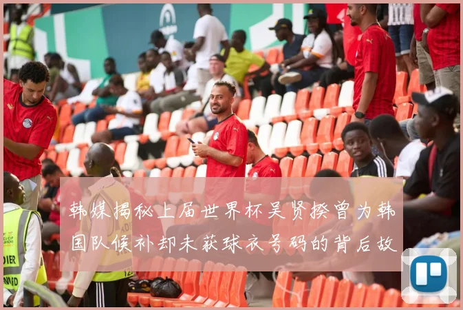韩媒揭秘上届世界杯吴贤揆曾为韩国队候补却未获球衣号码的背后故事