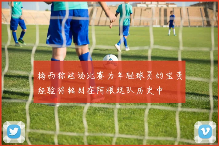 梅西称这场比赛为年轻球员的宝贵经验将铭刻在阿根廷队历史中