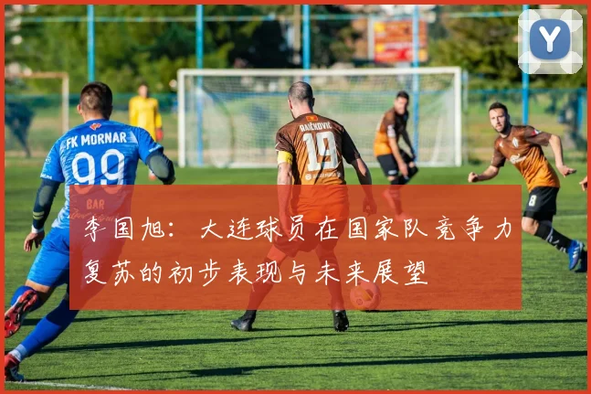 李国旭：大连球员在国家队竞争力复苏的初步表现与未来展望
