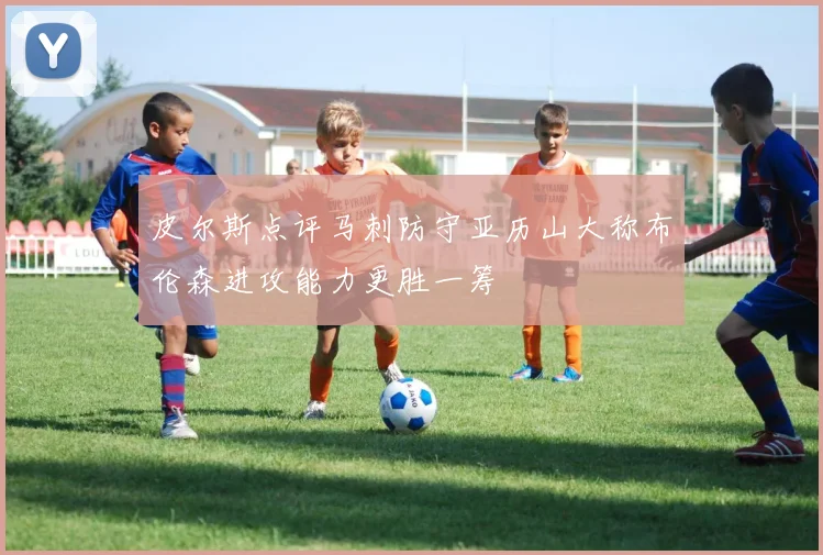 皮尔斯点评马刺防守亚历山大称布伦森进攻能力更胜一筹