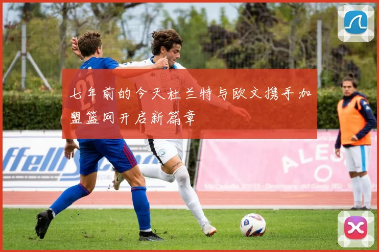 七年前的今天杜兰特与欧文携手加盟篮网开启新篇章