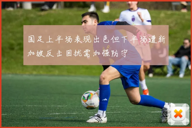 国足上半场表现出色但下半场遭新加坡反击困扰需加强防守