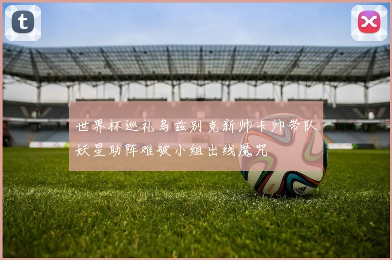 世界杯巡礼乌兹别克新帅卡帅带队妖星助阵难破小组出线魔咒
