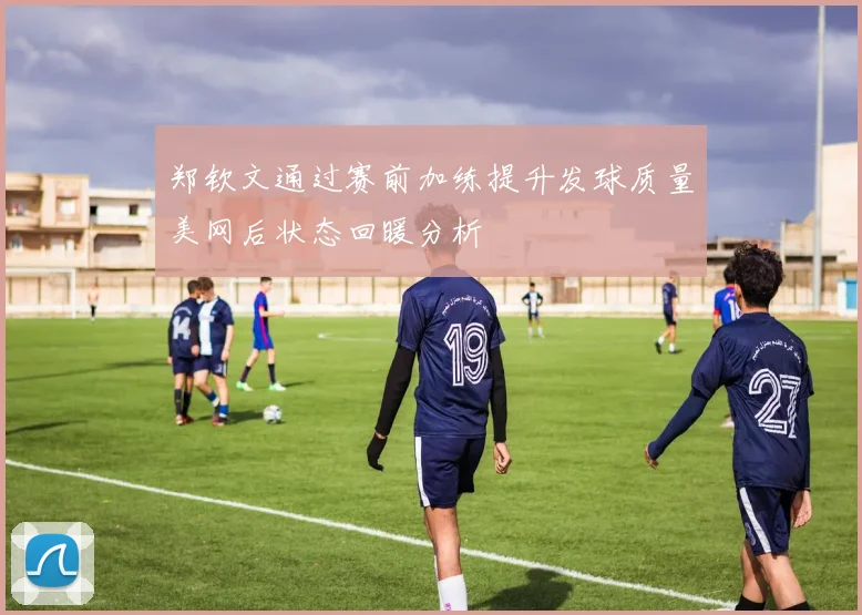 郑钦文通过赛前加练提升发球质量美网后状态回暖分析