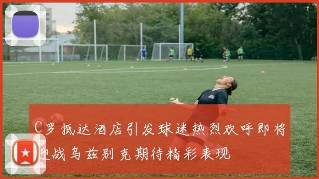 C罗抵达酒店引发球迷热烈欢呼即将迎战乌兹别克期待精彩表现