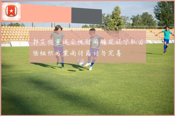 郭艾伦重返合练时间确定辽宁队后场组织方案尚待商讨与完善